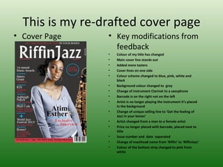 This is my re-drafted cover page
• Cover Page     • Key modifications from
                   feedback
                 •   Colour of my title has changed
                 •   Main cover line stands out
                 •   Added more tasters
                 •   Cover lines on one side
                 •   Colour scheme changed to blue, pink, white and
                     black
                 •   Background colour changed to grey
                 •   Change of instrument Clarinet to a saxophone
                 •   Barcode is on the right not on the left
                 •   Artist is no longer playing the instrument it’s placed
                     in the background
                 •   Change of unique selling line to ‘Get the feeling of
                     Jazz in your bones’
                 •   Artist changed from a man to a female artist
                 •   Price no longer placed with barcode, placed next to
                     title
                 •   Issue number and date separated
                 •   Change of masthead name from ‘Riffin’ to ‘RiffinJazz’
                 •   Colour of the bottom strip changed to pink from
                     white
 