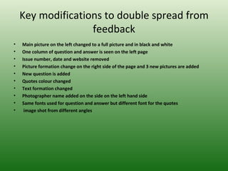 Key modifications to double spread from
                   feedback
•   Main picture on the left changed to a full picture and in black and white
•   One column of question and answer is seen on the left page
•   Issue number, date and website removed
•   Picture formation change on the right side of the page and 3 new pictures are added
•   New question is added
•   Quotes colour changed
•   Text formation changed
•   Photographer name added on the side on the left hand side
•   Same fonts used for question and answer but different font for the quotes
•    image shot from different angles
 