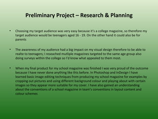 Preliminary Project – Research & Planning

•   Choosing my target audience was very easy because it’s a college magazine, so therefore my
    target audience would be teenagers aged 16 - 19. On the other hand it could also be for
    parents

•   The awareness of my audience had a big impact on my visual design therefore to be able to
    realte to teenagers; I reseached mutliple magazines targeted to the same age group also
    doing surveys within the college so I’d know what appealed to them most.

•   When my final product for my school magazine was finished I was very proud of the outcome
    because I have never done anything like this before. In Photoshop and InDesign I have
    learned basic image editing techniques from producing my school magazine for examples by
    cropping out pictures and using different background colour and playing about with certain
    images so they appear more suitable for my cover. I have also gained an understanding
    about the conventions of a school magazine in team’s conventions in layout content and
    colour schemes
 