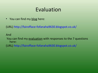 Evaluation
• You can find my blog here:

(URL) http://fairofface-fofanaha9630.blogspot.co.uk/

And
 You can find my evaluation with responses to the 7 questions
   here:
(URL) http://fairofface-fofanaha9630.blogspot.co.uk/
 