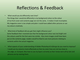 Reflections & Feedback
•    What would you do differently next time?
    The things that I would do differently is my background colour as the colour
    of my front cover and contents page are not the same, it makes it look incomplete.
    My magazine cover is too simple and plain I could have added other pictures or use
    my colours creatively.

•    What kind of feedback did you get that might influence you?
    Some feedback that I received was that the background colour was too bright and
    the colours used for the font were too similar. Also more images could have been
    put on the contents page; readers would’ve liked to see more pictures relating to
    contents within the actual magazine.

•   What aspects of your understanding of Adobe Photoshop & InDesign do you need to improve?
    I could use my columns more effectively so that my cover lines are not too close to
    the edge, or clumped. Also how to use my layers correctly so that I know were all by text and
    pictures are by naming them.
 
