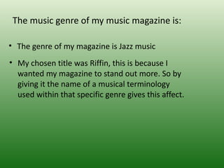 The music genre of my music magazine is:

• The genre of my magazine is Jazz music
• My chosen title was Riffin, this is because I
  wanted my magazine to stand out more. So by
  giving it the name of a musical terminology
  used within that specific genre gives this affect.
 