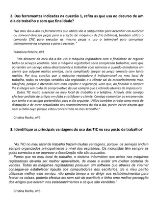 2. Das ferramentas indicadas na questão 1, refira as que usa no decurso de um dia de trabalho e com que finalidade?“No meu dia-a-dia as ferramentas que utilizo são o computador para desenhar em Autocad ou solword diversas peças para a criação de máquinas de frio (vitrinas), também utilizo o comando CNC para executar as mesma peças e uso o telemóvel para comunicar internamente na empresa e para o exterior. “Francisco Pereira, nº8“No decorrer do meu dia-a-dia uso a máquina registadora com a finalidade de registar todos os serviços vendidos. Sem a máquina registadora seria complicado trabalhar, visto que ao vender um serviço estou directamente a trabalhar com números e quando atendemos um cliente que adquire muitos serviços, seria complicado chegar ao preço correcto com tanta rapidez. Por isso, concluo que a máquina registadora é indispensável no meu local de trabalho, todos os serviços vendidos são registados e o cliente sai do estabelecimento mais satisfeito, porque é atendido com mais rapidez e segurança, visto que, ao finalizar a compra lhe é integre um talão de comprovativo da sua compra que é retirado através da impressora. Outra TIC muito essencial no meu local de trabalho é o telefone. Através dele consigo efectuar pedidos de artigos em falta e satisfazer o cliente. Consigo comunicar as encomendas que tenho e os artigos pretendidos para o dia seguinte. Utilizo também o rádio como meio de distracção e de estar actualizada aos acontecimentos do dia-a-dia, porém existe alturas que nem o rádio ouçoporque estou concentrada no meu trabalho.”Cristina Rocha, nº63. Identifique as principais vantagens do uso das TIC no seu posto de trabalho? “As TIC no meu local de trabalho trazem muitas vantagens, porque, os serviços andam sempre organizados principalmente a nível dos escritórios. Os motoristas têm sempre as guias correctas e se aparecer a fiscalização não são autuados. Penso que no meu local de trabalho,o sistema informático que existe nas máquinas registadoras deveria ser melhor aproveitado, de modo a existir um melhor controlo de vendas. Todas as máquinas registadoras possuem um software que através da internet consegue-se estabelecer ligação aos computadores dos escritórios. Se o meu patrão utilizasse melhor este serviço, não perdia tempo a se dirigir aos estabelecimentos para fechar os caixas, poderia efectua-los sem sair do escritório e tinha uma melhor percepção dos artigos que entram nos estabelecimentos e os que são vendidos.”Cristina Rocha, nº6