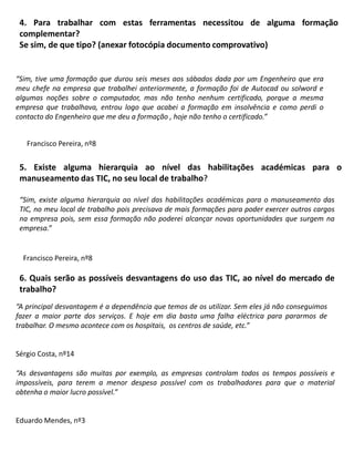 4. Para trabalhar com estas ferramentas necessitou de alguma formação complementar? Se sim, de que tipo? (anexar fotocópia documento comprovativo)“Sim,tive uma formação que durou seis meses aos sábados dada por um Engenheiro que era meu chefe na empresa que trabalhei anteriormente, a formação foi de Autocad ou solword e algumas noções sobre o computador, mas não tenho nenhum certificado, porque a mesma empresa que trabalhava, entrou logo que acabei a formação em insolvência e como perdi o contacto do Engenheiro que me deu a formação ,hoje não tenho o certificado.”Francisco Pereira, nº85. Existe alguma hierarquia ao nível das habilitações académicas para o manuseamento das TIC, no seu local de trabalho? “Sim, existe alguma hierarquia ao nível das habilitações académicas para o manuseamento das TIC, no meu local de trabalho pois precisava de mais formações para poder exercer outros cargos na empresa pois, sem essa formação não poderei alcançar novas oportunidades que surgem na empresa.”Francisco Pereira, nº86. Quais serão as possíveis desvantagens do uso das TIC, ao nível do mercado de trabalho?“A principal desvantagem é a dependência que temos de os utilizar. Sem eles já não conseguimos fazer a maior parte dos serviços. E hoje em dia basta uma falha eléctrica para pararmos de trabalhar. O mesmo acontece com os hospitais,  os centros de saúde, etc.”Sérgio Costa, nº14“As desvantagens são muitas por exemplo, as empresas controlam todos os tempos possíveis e impossíveis, para terem a menor despesa possível com os trabalhadores para que o material obtenha o maior lucro possível.”Eduardo Mendes, nº3