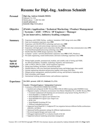 Resume for Dipl.-Ing. Andreas Schmidt
 Personal             Dipl.-Ing. Andreas Schmidt (MSEE)
                      Oakland, CA, USA
                      Mobile phone: +1-408-768-1088
                      em@il: job@asic.cc
                      homesite: http://www.asic.cc


 Objective            (Field-) Application / Technical Marketing / Product Management
                      / Systems / ASIC / FPGA / IP Engineer / Manager
                      in an innovative, industry-leading company

 Summary              •   Experience with VHDL/Verilog - synthesis /simulation /ASIC design tools since 1994
                      •   Gate level simulation experience since 1992
                      •   Experience with XILINX FPGA technology and tools since 1989
                      •   Mixed-signal circuit and system design experience since 1984
                      •   Experience with high speed serial connections (SerDes links) for inter-chip communication since 1991
                      •   Used distributed parallel processing technology since 1991
                      •   Double Data Rate (DDR) design experience since 1992
                      •   Computer / system / network administrator experience since 1983 (UNIX, Windows)
                      •   Pro-audio engineering, sound reinforcement, and music technology experience since 1986


 Special              • Written highly portable, parameterized, modular, and scalable code in Verilog and VHDL
                        for efficient portability, reusability, technology migration, and maintenance
 skills &             • ASIC to FPGA, FPGA to ASIC, and IP migration experience
 highlights           • Strong team building, facilitation, and mentoring skills
                      • Worked effective with cross functional international teams and bridged gaps when needed
                      • German engineering education and precision together with strong work ethics
                      • Diligent project management, analytical problem solving, and facilitative leadership skills
                      • Dual citizenship, multi-lingual
                      • International working, presenter/trainer, and conference experience


 Experience           Oct 2010 - present: ASIC.CC, Oakland, CA, USA

                      Founder / Principal Engineer / Independent Contractor
                      • Contractor at PRAESUM COMMUNICATIONS:
                         • Installed and configured ALDEC Riviera-PRO (32bit & 64bit) running under FEDORA Linux
                         • Migrated complex verification environments from Mentor ModelSim SE to ALDEC Riviera-PRO:
                           • Constraint randomized self checking test environments using System Verilog, PLI/VPI, C++
                           • Serial RapidIO 2.1 Endpoint IP Core
                           • Serial RapidIO I/O Logical Layer Initiator Core
                           • Serial RapidIO I/O Logical Layer Target Core
                           • PCIE Core
                           • Serial RapidIO Switching IP Core
                           • Different embedded processors
                         • Supported Serial Rapid IO 2.1 Endpoint IP Core migration between different SerDes architectures
                           (XILINX, ALTERA)
                         • Optimized SerDes parameter settings for different implementations
                         • Reviewed targeted designs and source code
                         • Debugged implemented IP on evaluation boards in the lab
                         • Supported technical marketing and product management


Version: 2011.12.07.00.54 Copyright 1999-2011 for structure, layout, and content by Andreas Schmidt (ASIC.CC) Page 1 of 4
 