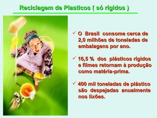 Reciclagem de Plasticos ( só rígidos ) O  Brasil  consome cerca de 2,0 milhões de toneladas de embalagens por ano. 16,5 %  dos  plásticos rígidos e filmes retornam à produção como matéria-prima. 400 mil toneladas de plástico são  despejadas  anualmente nos lixões.  