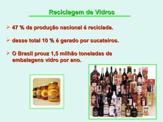 Reciclagem de Vidros 47 % da produção nacional é reciclada. desse total 10 % é gerado por sucateiros. O Brasil prouz 1,5 milhão toneladas de  embalagens vidro por ano. 