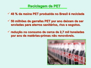 Reciclagem de PET 48 % da resina PET produzida no Brasil é reciclada 50 milhões de garrafas PET por ano deixam de ser enviadas para aterros sanitários, rios e esgotos. redução no consumo de cerca de 2,7 mil toneladas por ano de matérias-primas não renováveis. 