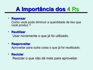 A Importância dos   4 Rs Repensar Como você pode diminuir a quantidade de lixo que você produz ? Reutilizar Usar novamente o que já foi utilizado. Reaproveitar Aproveitar para outra coisa o que já foi reutilizado. Reciclar Reciclar o que não dá mais para aproveitar.  