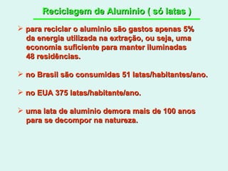 Reciclagem de Aluminio ( só latas ) para reciclar o aluminio são gastos apenas 5% da energia utilizada na extração, ou seja, uma economia suficiente para manter iluminadas  48 residências. no Brasil são consumidas 51 latas/habitantes/ano. no EUA 375 latas/habitante/ano. uma lata de aluminio demora mais de 100 anos  para se decompor na natureza. 
