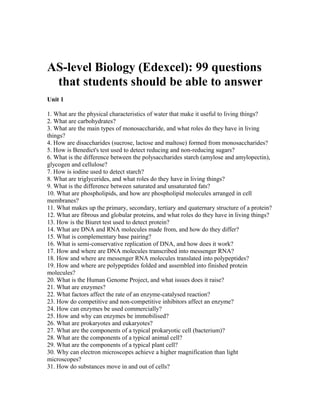 AS-level Biology (Edexcel): 99 questions
that students should be able to answer
Unit 1
1. What are the physical characteristics of water that make it useful to living things?
2. What are carbohydrates?
3. What are the main types of monosaccharide, and what roles do they have in living
things?
4. How are disaccharides (sucrose, lactose and maltose) formed from monosaccharides?
5. How is Benedict's test used to detect reducing and non-reducing sugars?
6. What is the difference between the polysaccharides starch (amylose and amylopectin),
glycogen and cellulose?
7. How is iodine used to detect starch?
8. What are triglycerides, and what roles do they have in living things?
9. What is the difference between saturated and unsaturated fats?
10. What are phospholipids, and how are phospholipid molecules arranged in cell
membranes?
11. What makes up the primary, secondary, tertiary and quaternary structure of a protein?
12. What are fibrous and globular proteins, and what roles do they have in living things?
13. How is the Biuret test used to detect protein?
14. What are DNA and RNA molecules made from, and how do they differ?
15. What is complementary base pairing?
16. What is semi-conservative replication of DNA, and how does it work?
17. How and where are DNA molecules transcribed into messenger RNA?
18. How and where are messenger RNA molecules translated into polypeptides?
19. How and where are polypeptides folded and assembled into finished protein
molecules?
20. What is the Human Genome Project, and what issues does it raise?
21. What are enzymes?
22. What factors affect the rate of an enzyme-catalysed reaction?
23. How do competitive and non-competitive inhibitors affect an enzyme?
24. How can enzymes be used commercially?
25. How and why can enzymes be immobilised?
26. What are prokaryotes and eukaryotes?
27. What are the components of a typical prokaryotic cell (bacterium)?
28. What are the components of a typical animal cell?
29. What are the components of a typical plant cell?
30. Why can electron microscopes achieve a higher magnification than light
microscopes?
31. How do substances move in and out of cells?
 