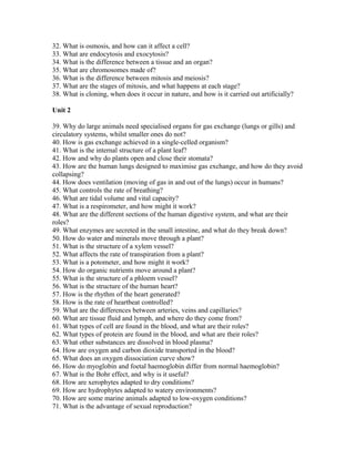 32. What is osmosis, and how can it affect a cell?
33. What are endocytosis and exocytosis?
34. What is the difference between a tissue and an organ?
35. What are chromosomes made of?
36. What is the difference between mitosis and meiosis?
37. What are the stages of mitosis, and what happens at each stage?
38. What is cloning, when does it occur in nature, and how is it carried out artificially?
Unit 2
39. Why do large animals need specialised organs for gas exchange (lungs or gills) and
circulatory systems, whilst smaller ones do not?
40. How is gas exchange achieved in a single-celled organism?
41. What is the internal structure of a plant leaf?
42. How and why do plants open and close their stomata?
43. How are the human lungs designed to maximise gas exchange, and how do they avoid
collapsing?
44. How does ventilation (moving of gas in and out of the lungs) occur in humans?
45. What controls the rate of breathing?
46. What are tidal volume and vital capacity?
47. What is a respirometer, and how might it work?
48. What are the different sections of the human digestive system, and what are their
roles?
49. What enzymes are secreted in the small intestine, and what do they break down?
50. How do water and minerals move through a plant?
51. What is the structure of a xylem vessel?
52. What affects the rate of transpiration from a plant?
53. What is a potometer, and how might it work?
54. How do organic nutrients move around a plant?
55. What is the structure of a phloem vessel?
56. What is the structure of the human heart?
57. How is the rhythm of the heart generated?
58. How is the rate of heartbeat controlled?
59. What are the differences between arteries, veins and capillaries?
60. What are tissue fluid and lymph, and where do they come from?
61. What types of cell are found in the blood, and what are their roles?
62. What types of protein are found in the blood, and what are their roles?
63. What other substances are dissolved in blood plasma?
64. How are oxygen and carbon dioxide transported in the blood?
65. What does an oxygen dissociation curve show?
66. How do myoglobin and foetal haemoglobin differ from normal haemoglobin?
67. What is the Bohr effect, and why is it useful?
68. How are xerophytes adapted to dry conditions?
69. How are hydrophytes adapted to watery environments?
70. How are some marine animals adapted to low-oxygen conditions?
71. What is the advantage of sexual reproduction?
 