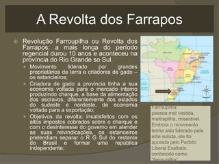 A Revolta dos Farrapos
   Revolução Farroupilha ou Revolta dos
    Farrapos: a mais longa do período
    regencial durou 10 anos e aconteceu na
    província do Rio Grande so Sul.
     Movimento        liderado     por    grandes
      proprietários de terra e criadores de gado –
      os estancieiros;
     Criadora de gado a provincia tinha a sua
      economia voltada para o mercado interno
      produzindo charque, a base da alimentação
      dos escravos, diferentemente dos estados
      do sudeste e nordeste, de economia             Farroupilha:
      voltada para a exportação;
                                                     pessoa mal vestida,
     Objetivos da revolta: insatisfeitos com os     maltrapilha, miserável.
      altos impostos cobrados sobre o charque e      Embora o movimento
      com o desinteresse do governo em atender
      as suas reivindicações, os estanceiros         tenha sido liderado pela
      pretendiam separar o R G Sul do restante       elite sulista, ele foi
      do Brasil e formar uma república               apoiada pelo Partido
      independente;                                  Liberal Exaltado,
                                                     conhecido como
                                                     “farroupilha”.
 