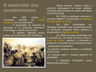 O desenrolar dos                                         Muitos brancos, mulatos, indios e
                                              escravos compuseram as tropas rebeldes,
acontecimentos                                motivados pela promessa de serem alforriados
                                              no final da revolta.
          Em        1835      eclodiu     o              Em 1836 os revoltosos venceram a
movimento,       liderado     por     Bento   promeira batalha e proclamaram a República
Gonçalves, um rico estancieiro.               Rio-Gransense ou Piratini.
          O governador da província foi                  Em      1838,     comandados   por
derrubado e os revoltosos dominaram           Giuseppe Garibalde e sua companheira Anita,
Porto Alegre, a capital da província.         os revoltosos ocuparam Santa Catarina e
          O governo regencial enviou          proclamaram a República Juliana.
tropas que encontraram forte resistência.                Em 1845 as tropas governistas sob
                                              o comando de Luis Alves de Lima e Silva, o
                                              barão de Caxias, derrotou o movimento e
                                              promoveu um acordo com as lideranças locais:
                                              • anistia para os revoltosos;
                                              • os gaúchos poderiam escolher o presidente
                                              da província;
                                              • os impostos sobre o charque argentino foi
                                              aumentado.
                                                         A República Farroupilha nunca
                                              libertou seus escravos.
 