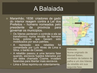 A Balaiada
   Maranhão, 1838: criadores de gado
    do interior reagem contra a Lei dos
    Prefeitos – homens nomeados pelo
    presidente     da  provincia   para
    governar os municipios.
     Os líderes perderam o controle e ela se
      transformou numa revolta de homens
      livres pobres que haviam sido
      mobilizados por seus patrões;
     A     repressão   aos     rebeldes    foi
      comandada por Luís Alves de Lima e
      Silva, o barão de Caxias;                   Balaiada:
     A rebelião passou a uma terceira fase       Nome originado de
      quando, escravos fugidos liderados por      Manoel Balaio,
      um deles chamado Cosme, invadem             vendedor de balaios de
      fazendas para libertar mais escravos.       palha e um dos líderes
     Lima e Silva reprimiu-os violentamente.     da rebelião em sua
                                                  segunda fase.
 