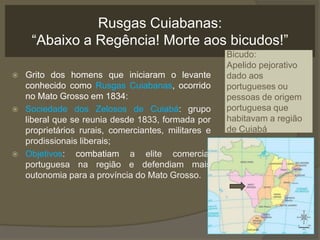 Rusgas Cuiabanas:
     “Abaixo a Regência! Morte aos bicudos!”
                                                      Bicudo:
                                                      Apelido pejorativo
   Grito dos homens que iniciaram o levante          dado aos
    conhecido como Rusgas Cuiabanas, ocorrido         portugueses ou
    no Mato Grosso em 1834:                           pessoas de origem
   Sociedade dos Zelosos de Cuiabá: grupo            portuguesa que
    liberal que se reunia desde 1833, formada por     habitavam a região
    proprietários rurais, comerciantes, militares e   de Cuiabá
    prodissionais liberais;
   Objetivos: combatiam a elite comercial
    portuguesa na região e defendiam mais
    outonomia para a província do Mato Grosso.
 