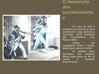 O desenrolar
dos
acontecimento
s
           Em maio de 1834 o
presidente da província já havia
abandonado o cargo temendo a
insurreição, sendo substituido
pelo     vice-presidente,     João
Pepino Caldas
           Caldas,             não
conseguindo conter a revolta,
apelou para o governo central.
           Os rebeldes foram
derrotados,     seus     principais
lideres foram presos no Rio de
Janeiro         e       libertados
posteriormente.
 