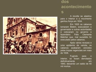 dos
acontecimento
s
           A revolta se alastrou
para o interior e o movimento
ganhou força em 1834.
           Em 1835 os cabanos
tomaram Belém, executaram o
governador e outras autoridades
e colocaram no governo o
fazendeiro     Félix   Clemente
Malcher que, mal sucedido foi
executado pelos cabanos.
           Após vários revezes e
uma epidemis de variola, os
cabanos acabaram vencidos
pelas tropas regenciais em maio
de 1836.
           Fugindo     para    o
interior, só foram derrotados
definitivamente              em
1840, deixando um saldo de 40
mil mortos.
 