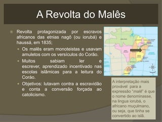 A Revolta do Malês
   Revolta protagonizada por escravos
    africanos das etnias nagô (ou iorubá) e
    haussá, em 1835;
     Os malês eram monoteistas e usavam
       amuletos com os versículos do Corão.
     Muitos         sabiam       ler       e
       escrever, aprendizado incentivado nas
       escolas islâmicas para a leitura do
       Coráo.
                                                A interpretação mais
     Objetivos: lutavam contra a escravidão
                                                provável para a
       e conta a conversão forçada ao           expressão “malê” é que
       catolicismo.                             o nome denominasse,
                                                na lingua iorubá, o
                                                africano muçulmano,
                                                ou seja, que tinha se
                                                convertido ao islã.
 