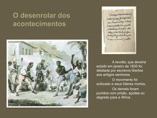 O desenrolar dos
acontecimentos




                             A revolta, que deveria
                   eclodir em janeiro de 1835 foi
                   delatada por escravos libertos
                   aos antigos senhores.
                             O movimento foi
                   sufocado e seus líderes mortos.
                             Os demais foram
                   punidos com prisão, açoites ou
                   degredo para a África.
 