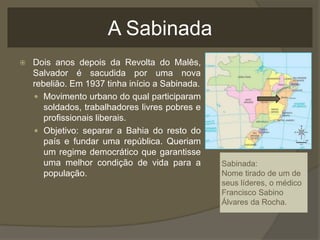 A Sabinada
 Dois anos depois da Revolta do Malês,
Salvador é sacudida por uma nova
rebelião. Em 1937 tinha início a Sabinada.
 Movimento urbano do qual participaram
soldados, trabalhadores livres pobres e
profissionais liberais.
 Objetivo: separar a Bahia do resto do
país e fundar uma república. Queriam
um regime democrático que garantisse
uma melhor condição de vida para a
população.
Sabinada:
Nome tirado de um de
seus líderes, o médico
Francisco Sabino
Álvares da Rocha.
 