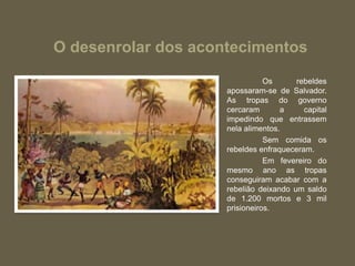 O desenrolar dos acontecimentos
Os rebeldes
apossaram-se de Salvador.
As tropas do governo
cercaram a capital
impedindo que entrassem
nela alimentos.
Sem comida os
rebeldes enfraqueceram.
Em fevereiro do
mesmo ano as tropas
conseguiram acabar com a
rebelião deixando um saldo
de 1.200 mortos e 3 mil
prisioneiros.
 