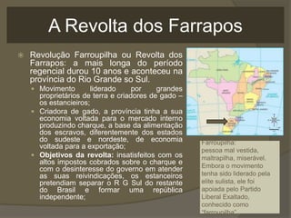 A Revolta dos Farrapos
 Revolução Farroupilha ou Revolta dos
Farrapos: a mais longa do período
regencial durou 10 anos e aconteceu na
província do Rio Grande so Sul.
 Movimento liderado por grandes
proprietários de terra e criadores de gado –
os estancieiros;
 Criadora de gado, a província tinha a sua
economia voltada para o mercado interno
produzindo charque, a base da alimentação
dos escravos, diferentemente dos estados
do sudeste e nordeste, de economia
voltada para a exportação;
 Objetivos da revolta: insatisfeitos com os
altos impostos cobrados sobre o charque e
com o desinteresse do governo em atender
as suas reivindicações, os estanceiros
pretendiam separar o R G Sul do restante
do Brasil e formar uma república
independente;
Farroupilha:
pessoa mal vestida,
maltrapilha, miserável.
Embora o movimento
tenha sido liderado pela
elite sulista, ele foi
apoiada pelo Partido
Liberal Exaltado,
conhecido como
“farroupilha”.
 
