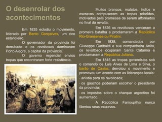 O desenrolar dos
acontecimentos
Muitos brancos, mulatos, indios e
escravos compuseram as tropas rebeldes,
motivados pela promessa de serem alforriados
no final da revolta.
Em 1836 os revoltosos venceram a
promeira batalha e proclamaram a República
Rio-Gransense ou Piratini.
Em 1838, comandados por
Giuseppe Garibaldi e sua companheira Anita,
os revoltosos ocuparam Santa Catarina e
proclamaram a República Juliana.
Em 1845 as tropas governistas sob
o comando de Luis Alves de Lima e Silva, o
barão de Caxias, derrotou o movimento e
promoveu um acordo com as lideranças locais:
• anistia para os revoltosos;
• os gaúchos poderiam escolher o presidente
da província;
• os impostos sobre o charque argentino foi
aumentado.
A República Farroupilha nunca
libertou seus escravos.
Em 1835 eclodiu o movimento,
liderado por Bento Gonçalves, um rico
estancieiro.
O governador da província foi
derrubado e os revoltosos dominaram
Porto Alegre, a capital da província.
O governo regencial enviou
tropas que encontraram forte resistência.
 