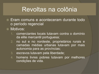 Revoltas na colônia
 Eram comuns e aconteceram durante todo
o período regencial
 Motivos:
1. comerciantes locais lutavam contra o domínio
da elite mercantil portuguesa;
2. no sul e no nordeste, proprietários rurais e
camadas médias urbanas lutavam por mais
autonomia para as províncias;
3. escravos lutavam pela liberdade;
4. homens livres pobres lutavam por melhores
condições de vida.
 