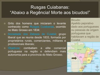 Rusgas Cuiabanas:
“Abaixo a Regência! Morte aos bicudos!”
 Grito dos homens que iniciaram o levante
conhecido como Rusgas Cuiabanas, ocorrido
no Mato Grosso em 1834:
 Sociedade dos Zelosos de Cuiabá: grupo
liberal que se reunia desde 1833, formada por
proprietários rurais, comerciantes, militares e
prodissionais liberais;
 Objetivos: combatiam a elite comercial
portuguesa na região e defendiam mais
autonomia para a província do Mato Grosso.
Bicudo:
Apelido pejorativo
dado aos portugueses
ou pessoas de origem
portuguesa que
habitavam a região de
Cuiabá
 