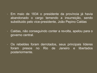 • Em maio de 1834 o presidente da província já havia
abandonado o cargo temendo a insurreição, sendo
substituido pelo vice-presidente, João Pepino Caldas
• Caldas, não conseguindo conter a revolta, apelou para o
governo central.
• Os rebeldes foram derrotados, seus principais líderes
foram presos no Rio de Janeiro e libertados
posteriormente.
 