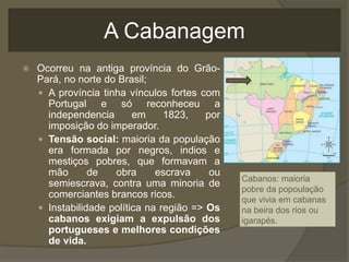 A Cabanagem
 Ocorreu na antiga província do Grão-
Pará, no norte do Brasil;
 A província tinha vínculos fortes com
Portugal e só reconheceu a
independencia em 1823, por
imposição do imperador.
 Tensão social: maioria da população
era formada por negros, indios e
mestiços pobres, que formavam a
mão de obra escrava ou
semiescrava, contra uma minoria de
comerciantes brancos ricos.
 Instabilidade política na região => Os
cabanos exigiam a expulsão dos
portugueses e melhores condições
de vida.
Cabanos: maioria
pobre da popoulação
que vivia em cabanas
na beira dos rios ou
igarapés.
 