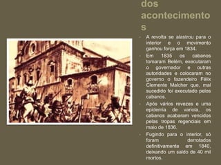 dos
acontecimento
s
• A revolta se alastrou para o
interior e o movimento
ganhou força em 1834.
• Em 1835 os cabanos
tomaram Belém, executaram
o governador e outras
autoridades e colocaram no
governo o fazendeiro Félix
Clemente Malcher que, mal
sucedido foi executado pelos
cabanos.
• Após vários revezes e uma
epidemia de variola, os
cabanos acabaram vencidos
pelas tropas regenciais em
maio de 1836.
• Fugindo para o interior, só
foram derrotados
definitivamente em 1840,
deixando um saldo de 40 mil
mortos.
 