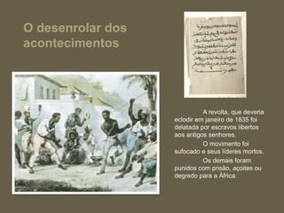 O desenrolar dos
acontecimentos
A revolta, que deveria
eclodir em janeiro de 1835 foi
delatada por escravos libertos
aos antigos senhores.
O movimento foi
sufocado e seus líderes mortos.
Os demais foram
punidos com prisão, açoites ou
degredo para a África.
 