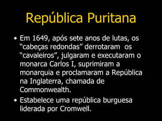 República Puritana
• Em 1649, após sete anos de lutas, os
  “cabeças redondas” derrotaram os
  “cavaleiros”, julgaram e executaram o
  monarca Carlos I, suprimiram a
  monarquia e proclamaram a República
  na Inglaterra, chamada de
  Commonwealth.
• Estabelece uma república burguesa
  liderada por Cromwell.
 