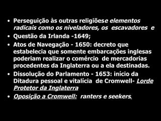 •
    Cont.
    Perseguição às outras religiõese elementos
    radicais como os niveladores, os escavadores e
•   Questão da Irlanda -1649;
•   Atos de Navegação - 1650: decreto que
    estabelecia que somente embarcações inglesas
    poderiam realizar o comércio de mercadorias
    procedentes da Inglaterra ou a ela destinadas.
•   Dissolução do Parlamento - 1653: início da
    Ditadura pessoal e vitalícia de Cromwell- Lorde
    Protetor da Inglaterra
•   Oposição a Cromwell:: ranters e seekers.
 