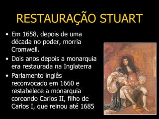 RESTAURAÇÃO STUART
• Em 1658, depois de uma
  década no poder, morria
  Cromwell.
• Dois anos depois a monarquia
  era restaurada na Inglaterra
• Parlamento inglês
  reconvocado em 1660 e
  restabelece a monarquia
  coroando Carlos II, filho de
  Carlos I, que reinou até 1685
 