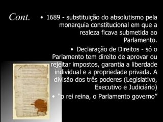 Cont.   • 1689 - substituição do absolutismo pela
               monarquia constitucional em que a
                       realeza ficava submetida ao
                                       Parlamento.
                   • Declaração de Direitos - só o
            Parlamento tem direito de aprovar ou
           rejeitar impostos, garantia a liberdade
             individual e a propriedade privada. A
             divisão dos três poderes (Legislativo,
                             Executivo e Judiciário)
            • “o rei reina, o Parlamento governo”
 