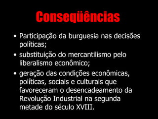 Conseqüências
• Participação da burguesia nas decisões
  políticas;
• substituição do mercantilismo pelo
  liberalismo econômico;
• geração das condições econômicas,
  políticas, sociais e culturais que
  favoreceram o desencadeamento da
  Revolução Industrial na segunda
  metade do século XVIII.
 