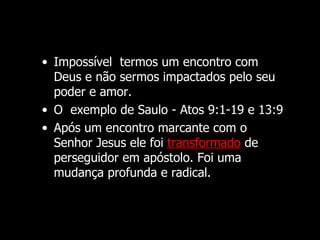 • Impossível termos um encontro com
  Deus e não sermos impactados pelo seu
  poder e amor.
• O exemplo de Saulo - Atos 9:1-19 e 13:9
• Após um encontro marcante com o
  Senhor Jesus ele foi transformado de
  perseguidor em apóstolo. Foi uma
  mudança profunda e radical.
 
