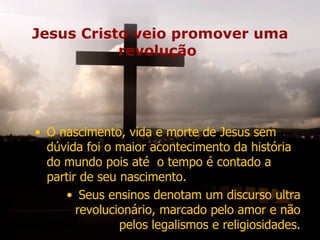 Jesus Cristo veio promover uma
           revolução




• O nascimento, vida e morte de Jesus sem
  dúvida foi o maior acontecimento da história
  do mundo pois até o tempo é contado a
  partir de seu nascimento.
     • Seus ensinos denotam um discurso ultra
        revolucionário, marcado pelo amor e não
                pelos legalismos e religiosidades.
 