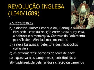 REVOLUÇÃO INGLESA
(1640/1689)
ANTECEDENTES
a) a dinastia Tudor: Henrique VII, Henrique VIII e
   Elizabeth - estreita relação entre a alta burguesia,
   a nobreza e a monarquia. Controle do Parlamento
   pelos Tudor - Absolutismo consentido.
b) a nova burguesia: detentora dos monopólios
   comerciais
c) os cercamentos: parcelas de terra de onde
se expulsavam os camponeses, substituindo a
atividade agrícola pela rendosa criação de carneiros
 