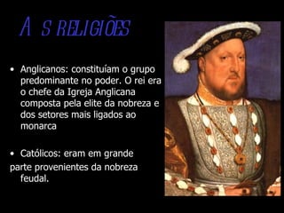 A s religiões
• Anglicanos: constituíam o grupo
  predominante no poder. O rei era
  o chefe da Igreja Anglicana
  composta pela elite da nobreza e
  dos setores mais ligados ao
  monarca

• Católicos: eram em grande
parte provenientes da nobreza
  feudal.
 