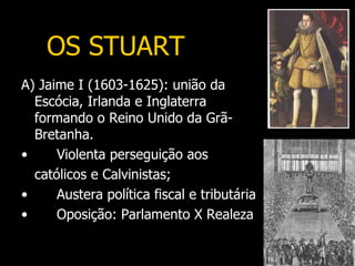 OS STUART
A) Jaime I (1603-1625): união da
  Escócia, Irlanda e Inglaterra
  formando o Reino Unido da Grã-
  Bretanha.
•     Violenta perseguição aos
  católicos e Calvinistas;
•     Austera política fiscal e tributária
•     Oposição: Parlamento X Realeza
 