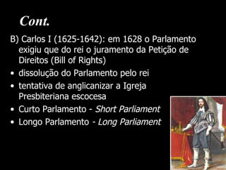 Cont.
B) Carlos I (1625-1642): em 1628 o Parlamento
  exigiu que do rei o juramento da Petição de
  Direitos (Bill of Rights)
• dissolução do Parlamento pelo rei
• tentativa de anglicanizar a Igreja
  Presbiteriana escocesa
• Curto Parlamento - Short Parliament
• Longo Parlamento - Long Parliament
 