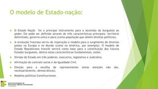 O modelo de Estado-nação:
 O Estado Nação foi o principal instrumento para a ascensão da burguesia ao
poder. Ele pode ser definido através de três características principais: território
delimitado, governo único e povo (como população que detém direitos políticos).
 A revolução francesa serviu de inspiração e modelo para o surgimento de diversos
países na Europa e no Mundo (como na América, por exemplo). O modelo de
Estado Republicano francês servirá como base para a constituição dos futuros
Estados burgueses, dentre estas características fundamentais, estão:
 Divisão do Estado em três poderes: executivo, legislativo e Judiciário.
 Afirmação do contrato social e da Igualdade Civil.
 Eleição para a escolha de representantes (estas eleições não são,
necessariamente, democráticas).
 Modelos políticos Constitucionais.
 