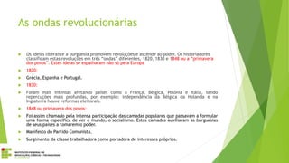 As ondas revolucionárias
 Os ideias liberais e a burguesia promovem revoluções e ascende ao poder. Os historiadores
classificam estas revoluções em três “ondas” diferentes, 1820, 1830 e 1848 ou a “primavera
dos povos”. Estes ideias se espalharam não só pela Europa
 1820:
 Grécia, Espanha e Portugal.
 1830:
 Foram mais intensas afetando países como a França, Bélgica, Polônia e Itália, tendo
repercuções mais profundas, por exemplo: independência da Bélgica da Holanda e na
Inglaterra houve reformas eleitorais.
 1848 ou primavera dos povos:
 Foi assim chamado pela intensa participação das camadas populares que passavam a formular
uma forma específica de ver o mundo, o socialismo. Estas camadas auxiliaram as burguesias
de seus países a tomarem o poder.
 Manifesto do Partido Comunista.
 Surgimento da classe trabalhadora como portadora de interesses próprios.
 