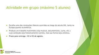 Atividade em grupo (máximo 5 alunos)
 Escolha uma das revoluções liberais ocorridas ao longo do século XIX, tanto na
Europa quanto na América.
 Produza um trabalho multimídia (clip musical, documentário, curta, etc.)
cujo conteúdo seja historicamente correto, mas sua forma seja artística.
 Prazo para entrega : 02 e 03 de agosto.
 
