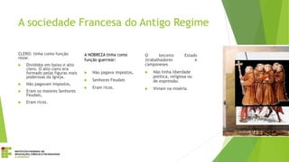 A sociedade Francesa do Antigo Regime
CLERO: tinha como função
rezar.
 Divididos em baixo e alto
clero. O alto clero era
formado pelas figuras mais
poderosas da Igreja.
 Não pagavam impostos,
 Eram os maiores Senhores
Feudais,
 Eram ricos.
A NOBREZA tinha como
função guerrear:
 Não pagava impostos,
 Senhores Feudais
 Eram ricos.
O terceiro Estado
(trabalhadores e
camponeses
 Não tinha liberdade
politica, religiosa ou
de expressão.
 Viviam na miséria.
 