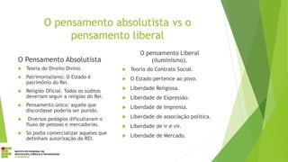 O pensamento absolutista vs o
pensamento liberal
O Pensamento Absolutista
 Teoria do Direito Divino.
 Patrimonialismo: O Estado é
patrimônio do Rei.
 Religião Oficial. Todos os súditos
deveriam seguir a religião do Rei.
 Pensamento único: aquele que
discordasse poderia ser punido.
 Diversos pedágios dificultavam o
fluxo de pessoas e mercadorias.
 Só podia comercializar aqueles que
detinham autorização do REI.
O pensamento Liberal
(iluminismo).
 Teoria do Contrato Social.
 O Estado pertence ao povo.
 Liberdade Religiosa.
 Liberdade de Expressão.
 Liberdade de Imprensa.
 Liberdade de associação política.
 Liberdade de ir e vir.
 Liberdade de Mercado.
 